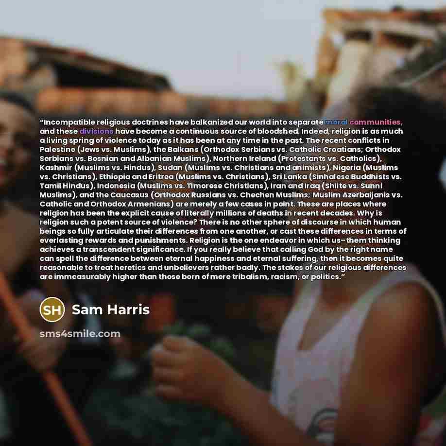 “Incompatible religious doctrines have balkanized our world into separate moral communities, and these divisions have become a continuous source of bloodshed. Indeed, religion is as much a living spring of violence today as it has been at any time in the past. The recent conflicts in Palestine…” quote by Sam Harris