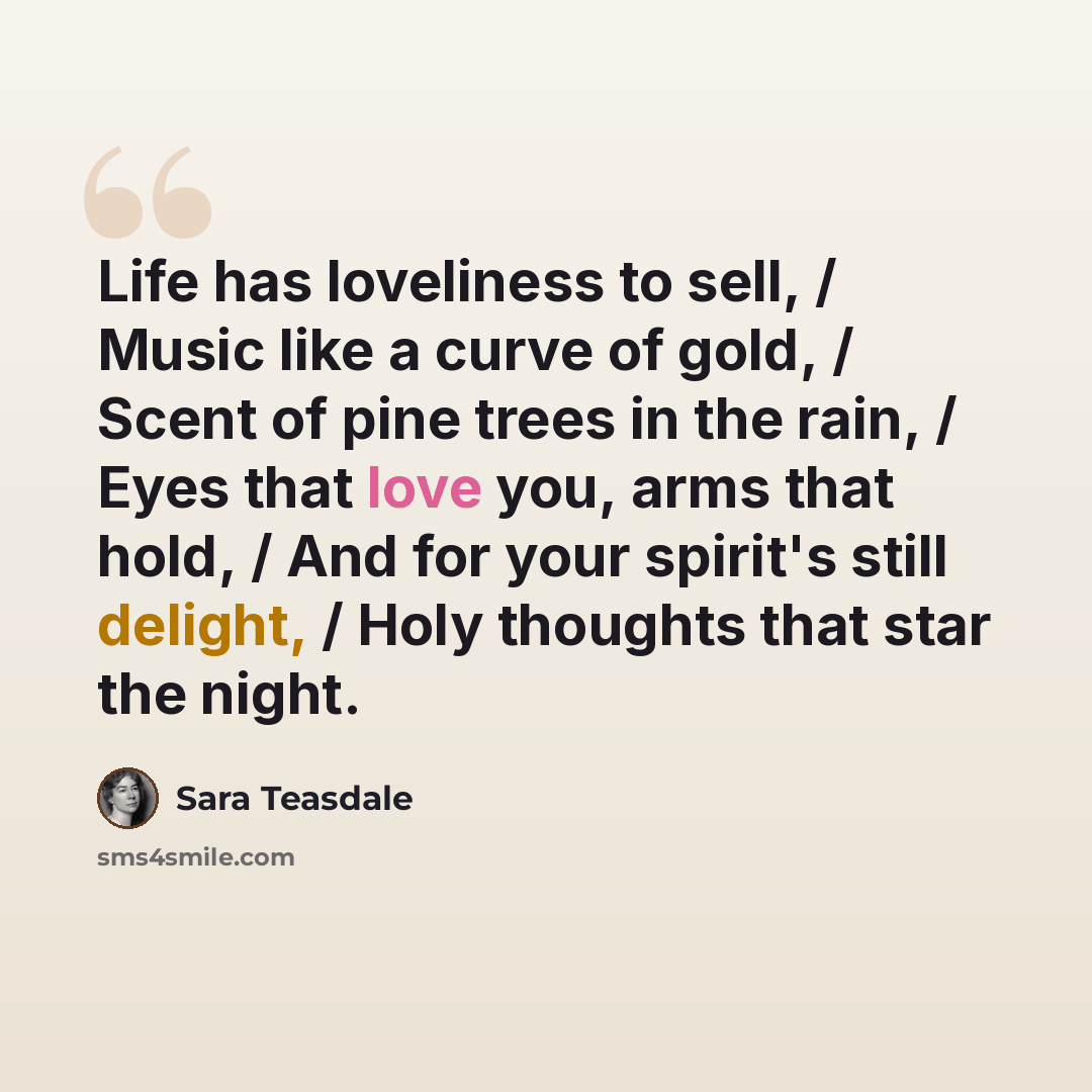 “Life has loveliness to sell, / Music like a curve of gold, / Scent of pine trees in the rain, / Eyes that love you, arms that hold, / And for your spirit's still delight, / Holy thoughts that star the night.” quote by Sara Teasdale