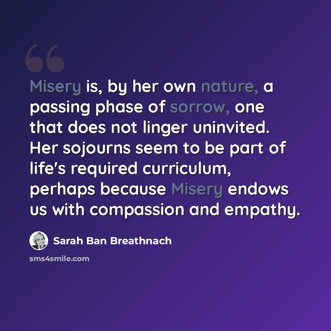 “Misery is, by her own nature, a passing phase of sorrow, one that does not linger uninvited. Her sojourns seem to be part of life's required curriculum, perhaps because Misery endows us with compassion and empathy.” quote by Sarah Ban Breathnach