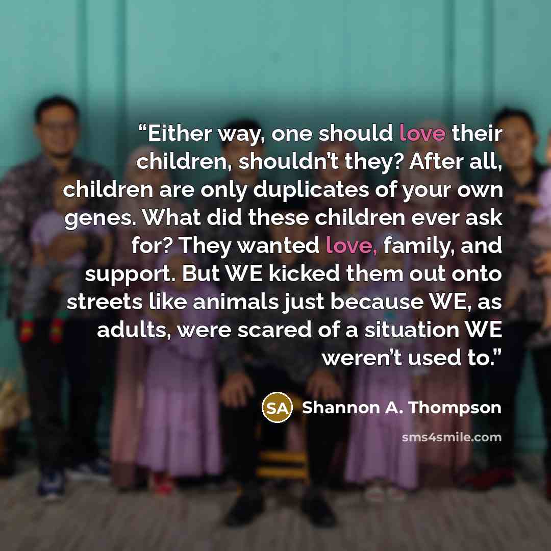 “Either way, one should love their children, shouldn’t they? After all, children are only duplicates of your own genes. What did these children ever ask for? They wanted love, family, and support. But WE kicked them out onto streets like animals just because WE, as adults, were scared of a…” quote by Shannon A. Thompson