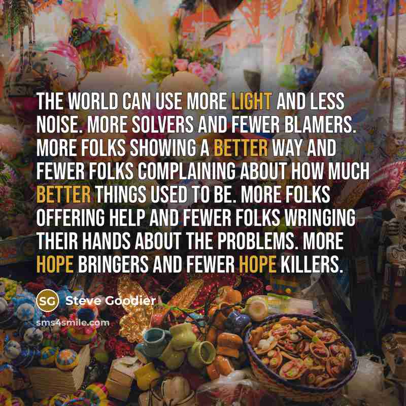 “The world can use more light and less noise. More solvers and fewer blamers. More folks showing a better way and fewer folks complaining about how much better things used to be. More folks offering help and fewer folks wringing their hands about the problems. More hope bringers and fewer hope…” quote by Steve Goodier