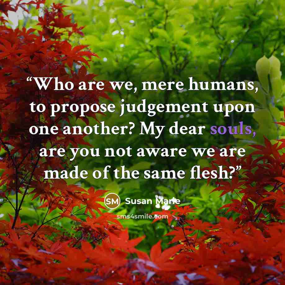 “Who are we, mere humans, to propose judgement upon one another? My dear souls, are you not aware we are made of the same flesh?” quote by Susan Marie