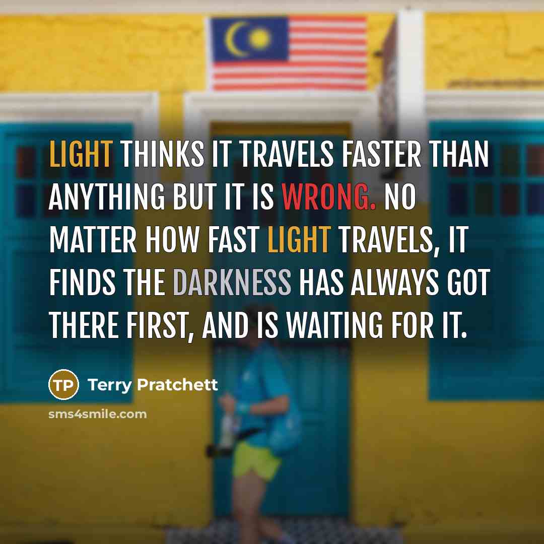 “Light thinks it travels faster than anything but it is wrong. No matter how fast light travels, it finds the darkness has always got there first, and is waiting for it.” quote by Terry Pratchett