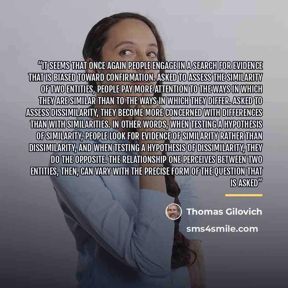 “it seems that once again people engage in a search for evidence that is biased toward confirmation. Asked to assess the similarity of two entities, people pay more attention to the ways in which they are similar than to the ways in which they differ. Asked to assess dissimilarity, they become more…” quote by Thomas Gilovich