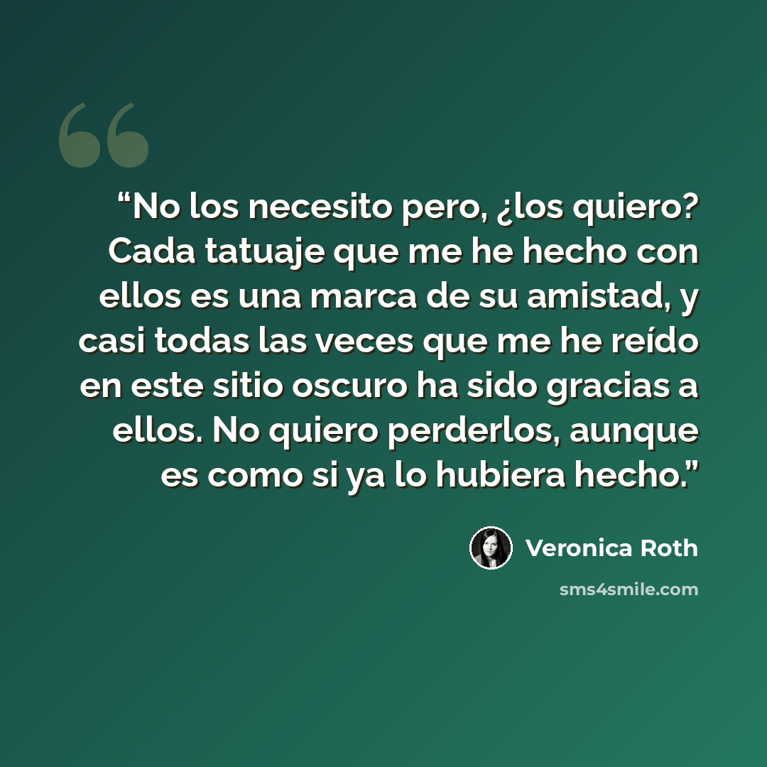 “No los necesito pero, ¿los quiero? Cada tatuaje que me he hecho con ellos es una marca de su amistad, y casi todas las veces que me he reído en este sitio oscuro ha sido gracias a ellos. No quiero perderlos, aunque es como si ya lo hubiera hecho.” quote by Veronica Roth