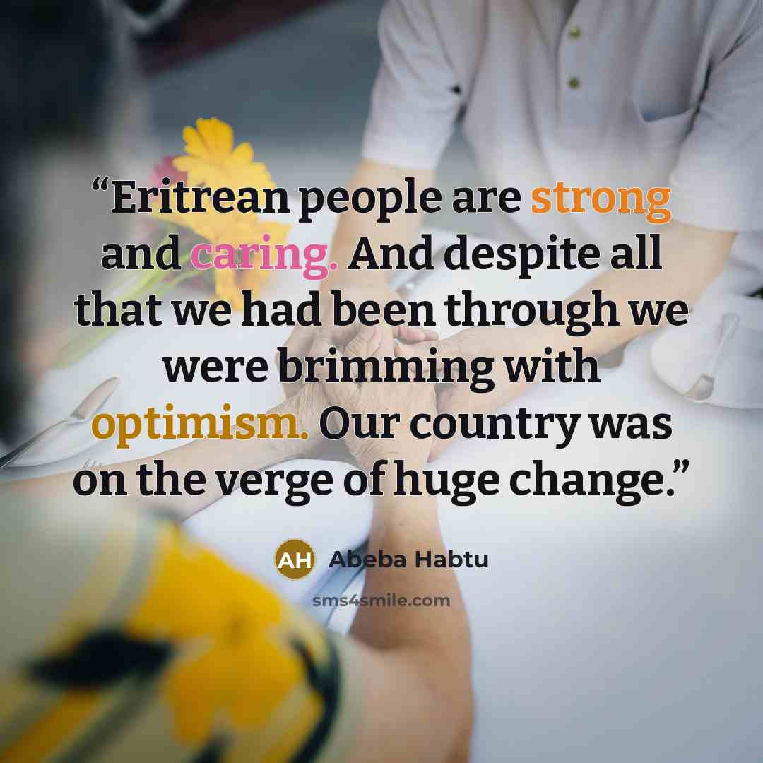“Eritrean people are strong and caring. And despite all that we had been through we were brimming with optimism. Our country was on the verge of huge change.” quote by Abeba Habtu