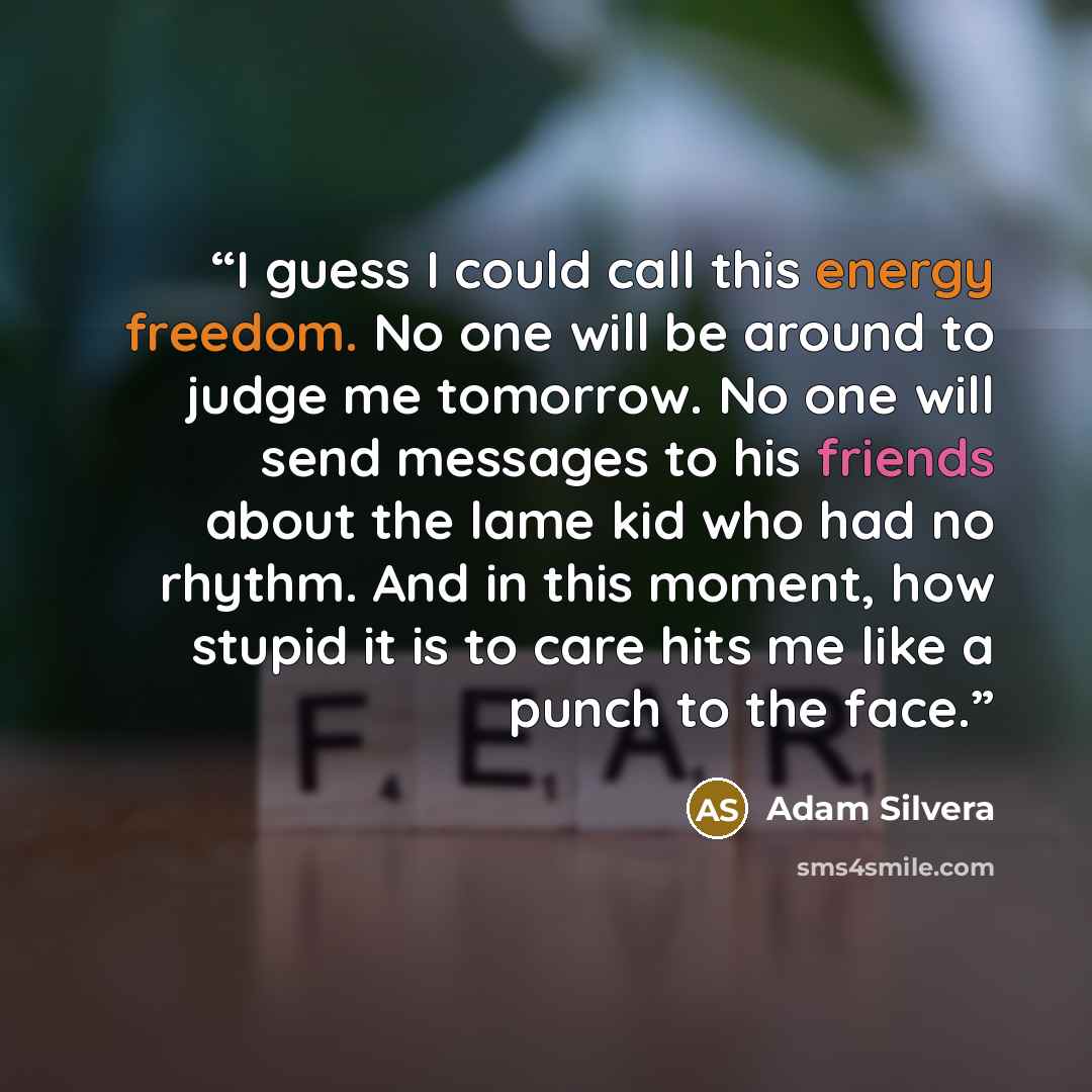 “I guess I could call this energy freedom. No one will be around to judge me tomorrow. No one will send messages to his friends about the lame kid who had no rhythm. And in this moment, how stupid it is to care hits me like a punch to the face.” quote by Adam Silvera
