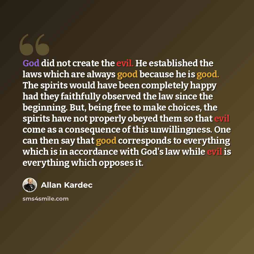 “God did not create the evil. He established the laws which are always good because he is good. The spirits would have been completely happy had they faithfully observed the law since the beginning. But, being free to make choices, the spirits have not properly obeyed them so that evil come as a…” quote by Allan Kardec