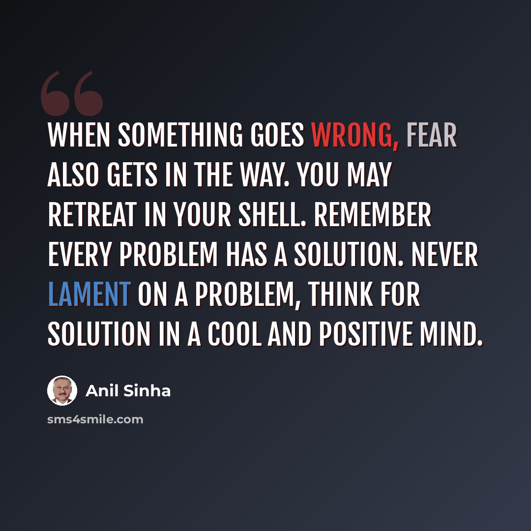 “When something goes wrong, fear also gets in the way. You may retreat in your shell. Remember every problem has a solution. Never lament on a problem, think for solution in a cool and positive mind.” quote by Anil Sinha