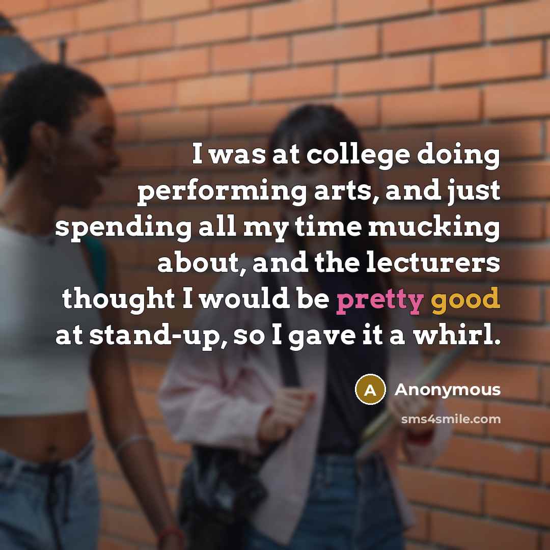 “I was at college doing performing arts, and just spending all my time mucking about, and the lecturers thought I would be pretty good at stand-up, so I gave it a whirl.” quote by Anonymous