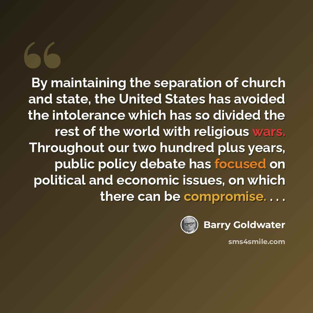 “By maintaining the separation of church and state, the United States has avoided the intolerance which has so divided the rest of the world with religious wars. Throughout our two hundred plus years, public policy debate has focused on political and economic issues, on which there can be…” quote by Barry Goldwater