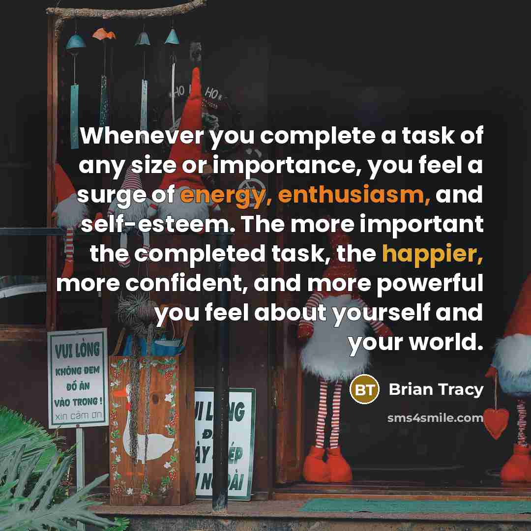 “Whenever you complete a task of any size or importance, you feel a surge of energy, enthusiasm, and self-esteem. The more important the completed task, the happier, more confident, and more powerful you feel about yourself and your world.” quote by Brian Tracy