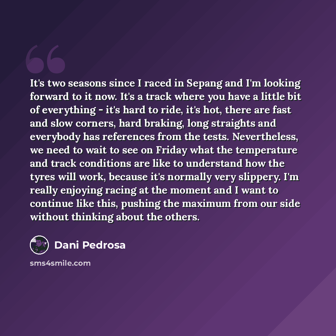“It's two seasons since I raced in Sepang and I'm looking forward to it now. It's a track where you have a little bit of everything - it's hard to ride, it's hot, there are fast and slow corners, hard braking, long straights and everybody has references from the tests. Nevertheless, we need to wait…” quote by Dani Pedrosa