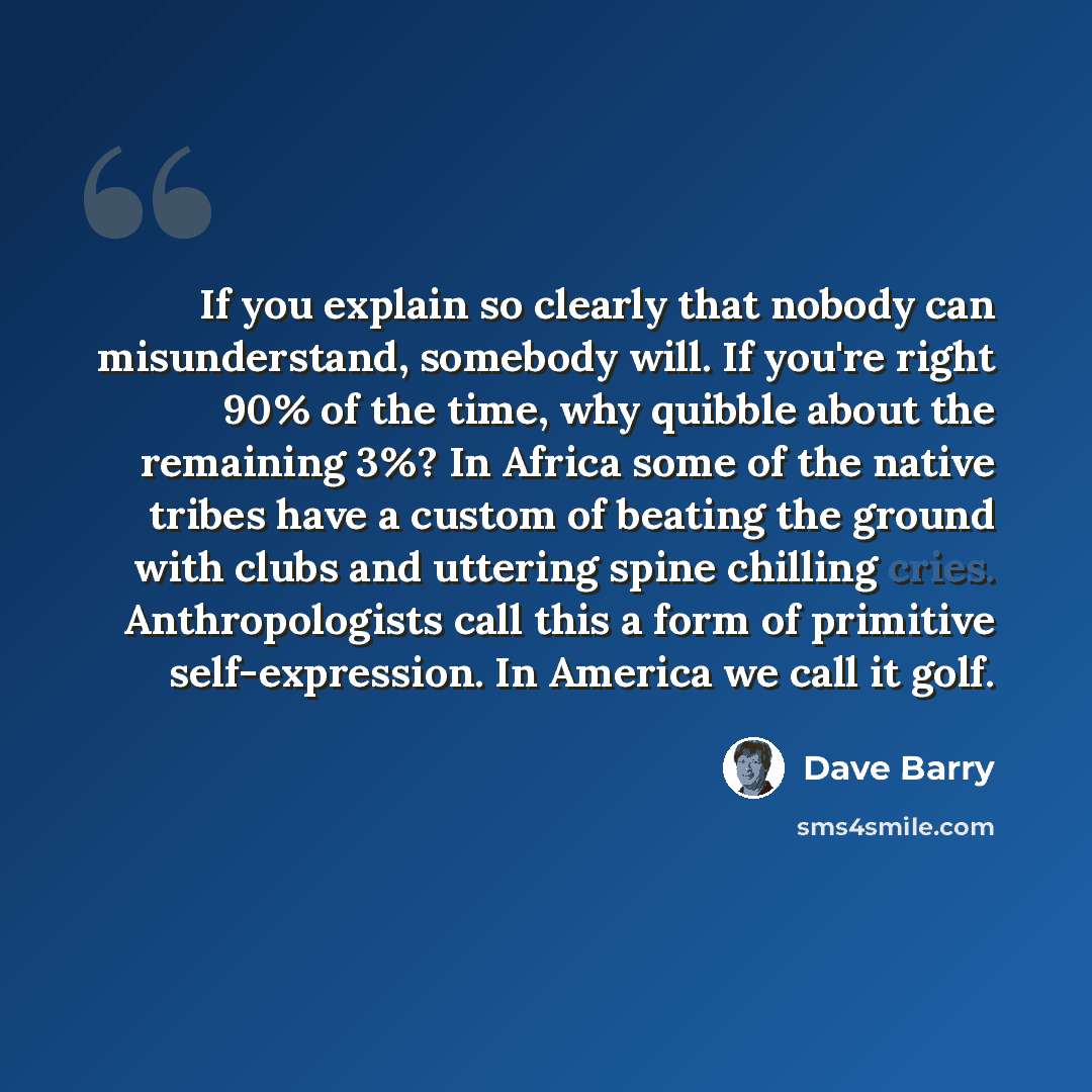“If you explain so clearly that nobody can misunderstand, somebody will. If you're right 90% of the time, why quibble about the remaining 3%? In Africa some of the native tribes have a custom of beating the ground with clubs and uttering spine chilling cries. Anthropologists call this a form of…” quote by Dave Barry