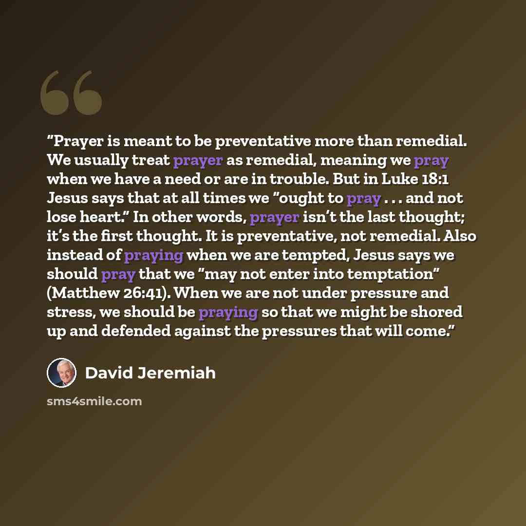 “Prayer is meant to be preventative more than remedial. We usually treat prayer as remedial, meaning we pray when we have a need or are in trouble. But in Luke 18:1 Jesus says that at all times we “ought to pray . . . and not lose heart.” In other words, prayer isn’t the last thought; it’s the…” quote by David Jeremiah