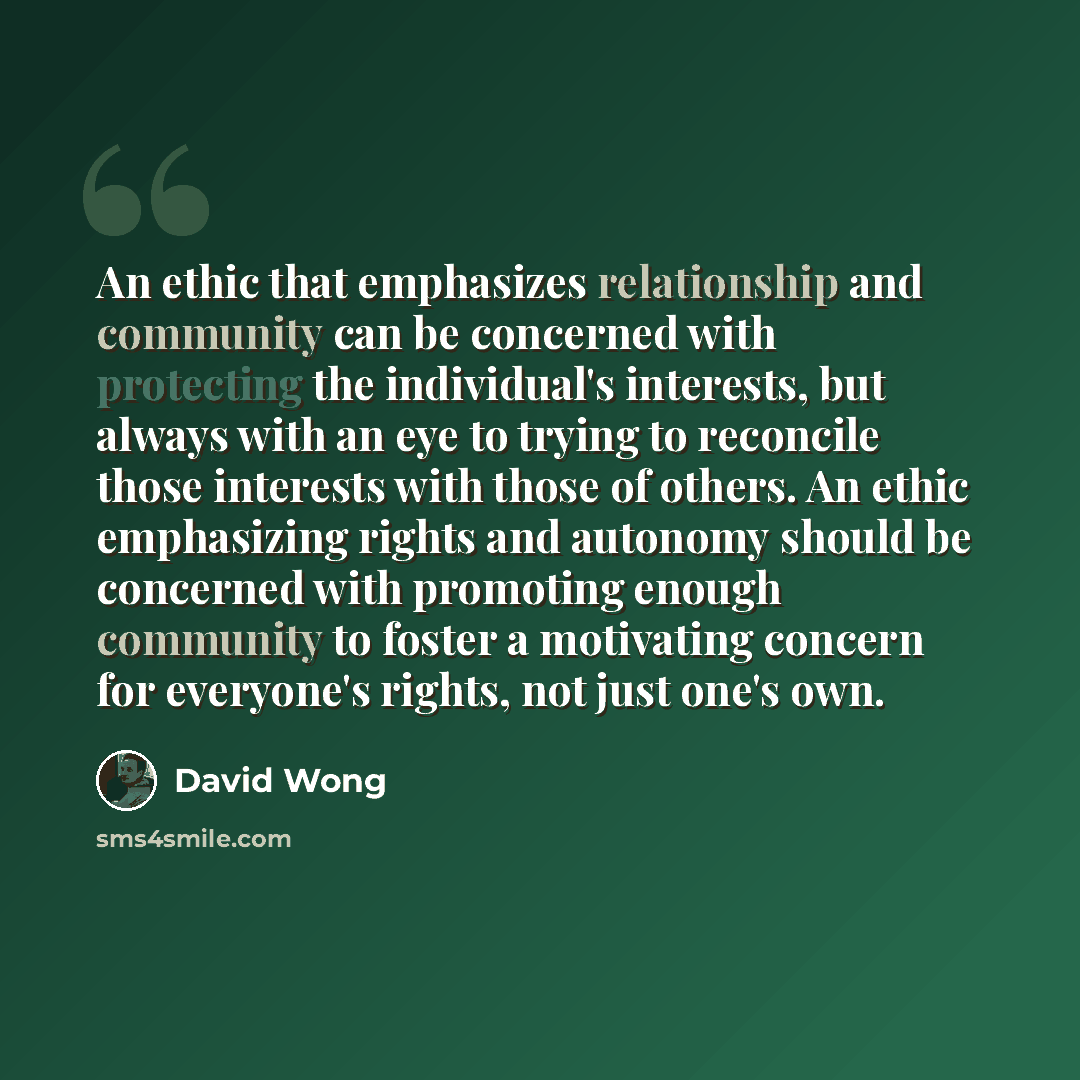 “An ethic that emphasizes relationship and community can be concerned with protecting the individual's interests, but always with an eye to trying to reconcile those interests with those of others. An ethic emphasizing rights and autonomy should be concerned with promoting enough community to…” quote by David Wong