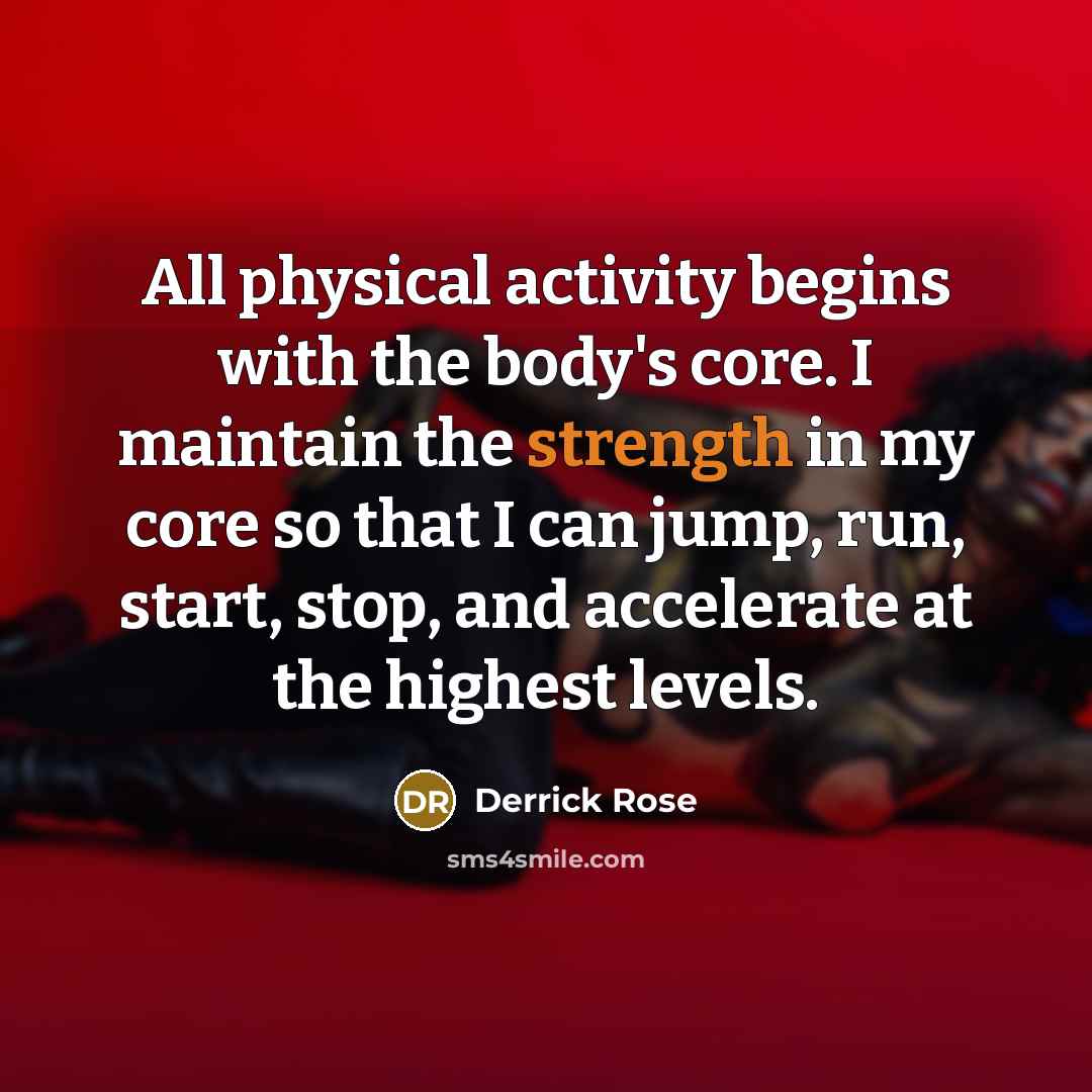 “All physical activity begins with the body's core. I maintain the strength in my core so that I can jump, run, start, stop, and accelerate at the highest levels.” quote by Derrick Rose