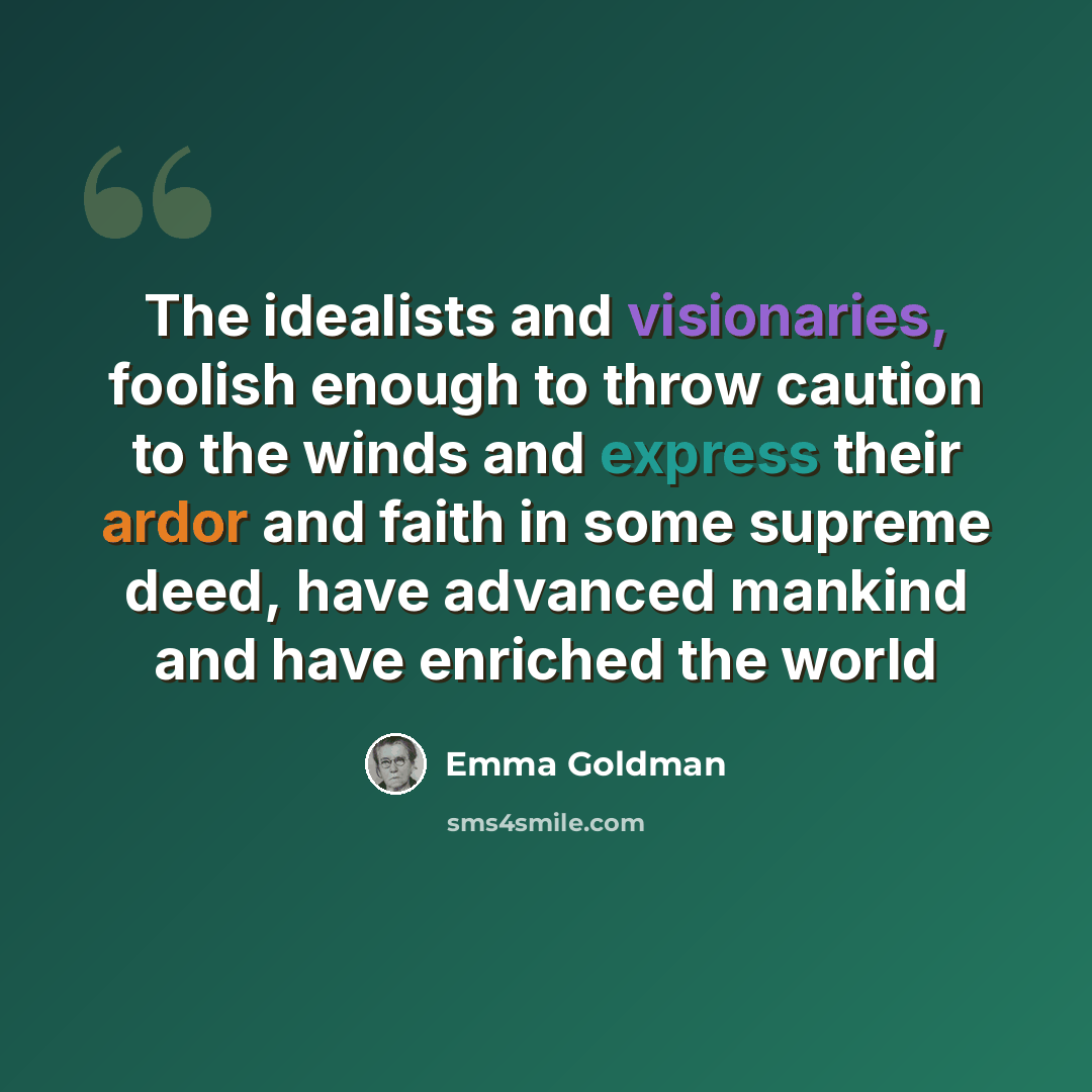 “The idealists and visionaries, foolish enough to throw caution to the winds and express their ardor and faith in some supreme deed, have advanced mankind and have enriched the world” quote by Emma Goldman
