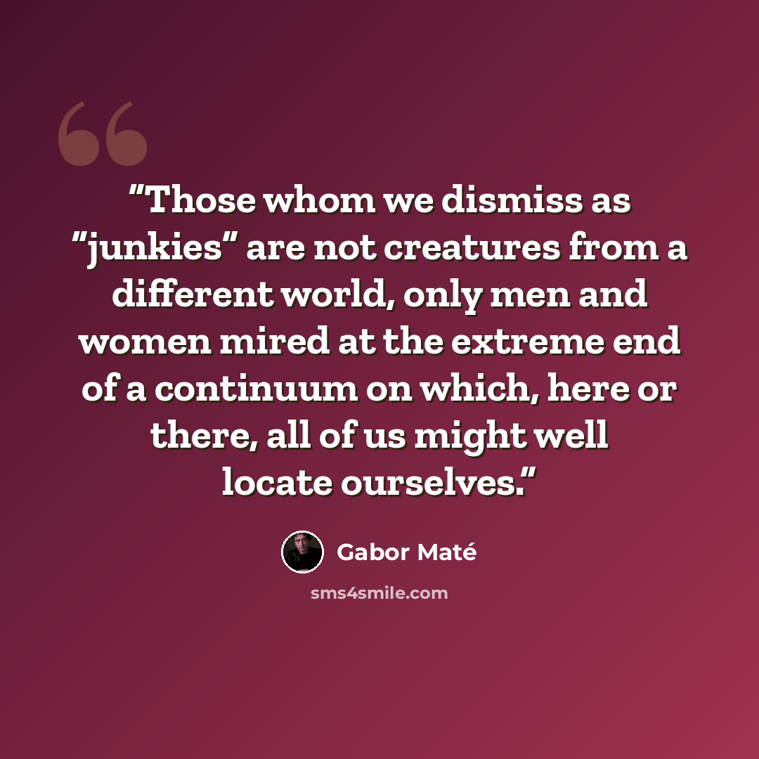 “Those whom we dismiss as “junkies” are not creatures from a different world, only men and women mired at the extreme end of a continuum on which, here or there, all of us might well locate ourselves.” quote by Gabor Maté