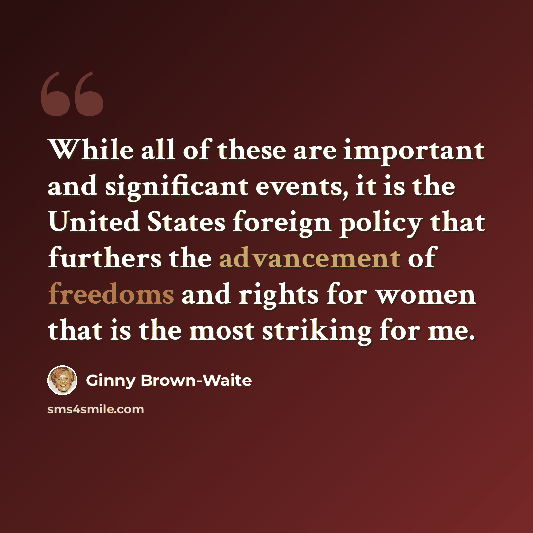 “While all of these are important and significant events, it is the United States foreign policy that furthers the advancement of freedoms and rights for women that is the most striking for me.” quote by Ginny Brown-Waite