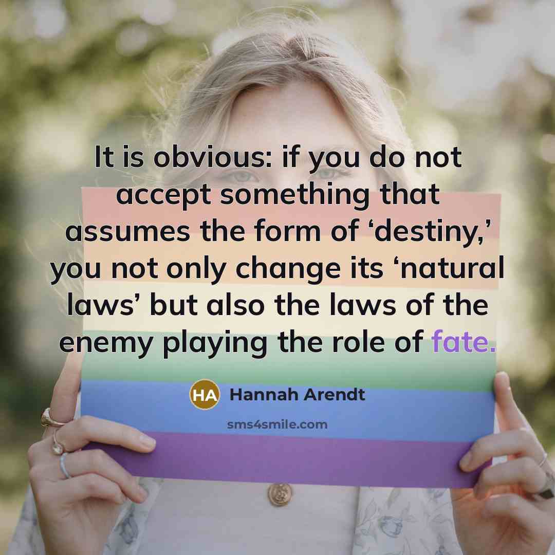 “It is obvious: if you do not accept something that assumes the form of ‘destiny,’ you not only change its ‘natural laws’ but also the laws of the enemy playing the role of fate.” quote by Hannah Arendt