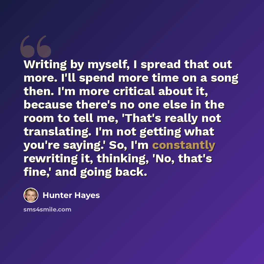“Writing by myself, I spread that out more. I'll spend more time on a song then. I'm more critical about it, because there's no one else in the room to tell me, 'That's really not translating. I'm not getting what you're saying.' So, I'm constantly rewriting it, thinking, 'No, that's fine,' and…” quote by Hunter Hayes