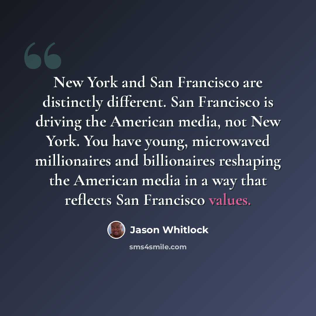 “New York and San Francisco are distinctly different. San Francisco is driving the American media, not New York. You have young, microwaved millionaires and billionaires reshaping the American media in a way that reflects San Francisco values.” quote by Jason Whitlock