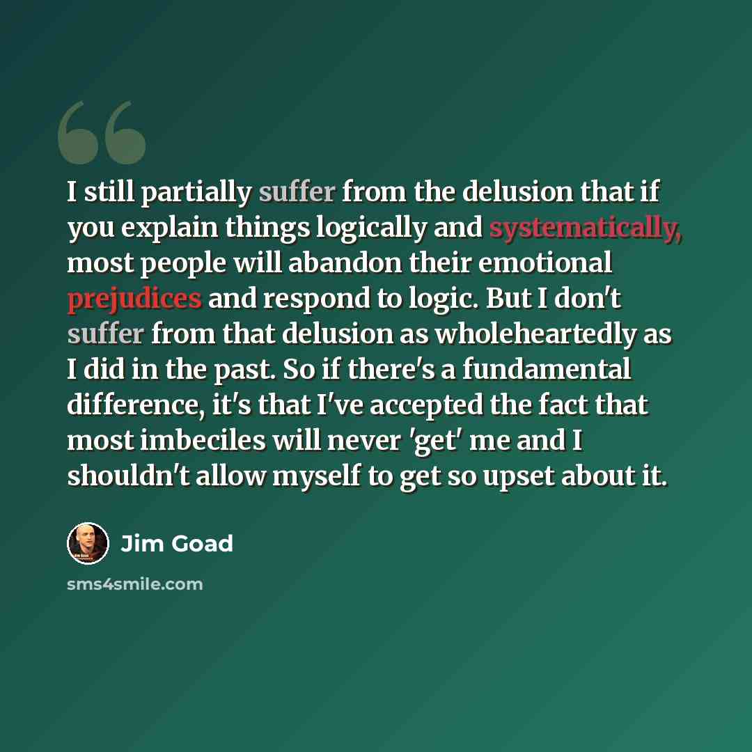 “I still partially suffer from the delusion that if you explain things logically and systematically, most people will abandon their emotional prejudices and respond to logic. But I don't suffer from that delusion as wholeheartedly as I did in the past. So if there's a fundamental difference, it's…” quote by Jim Goad