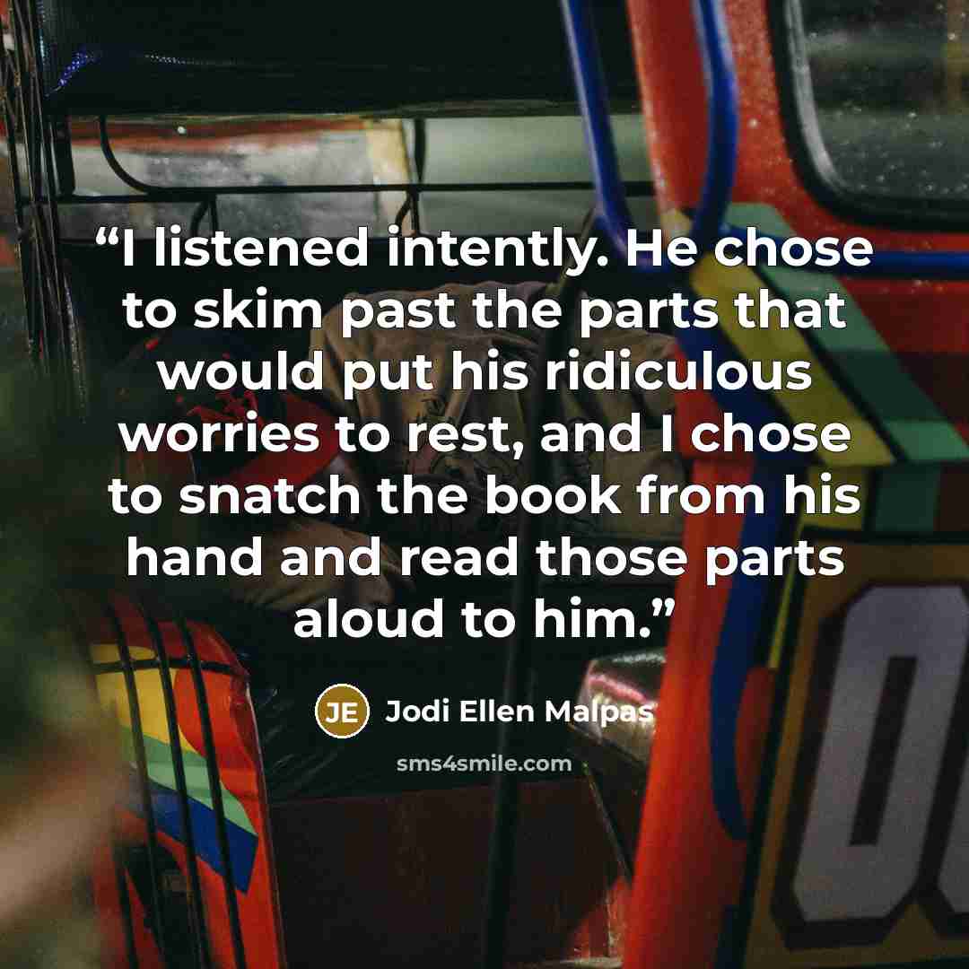 “I listened intently. He chose to skim past the parts that would put his ridiculous worries to rest, and I chose to snatch the book from his hand and read those parts aloud to him.” quote by Jodi Ellen Malpas