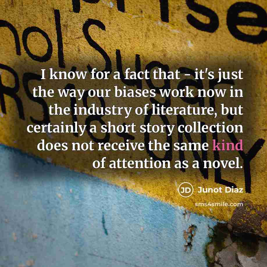 “I know for a fact that - it's just the way our biases work now in the industry of literature, but certainly a short story collection does not receive the same kind of attention as a novel.” quote by Junot Diaz
