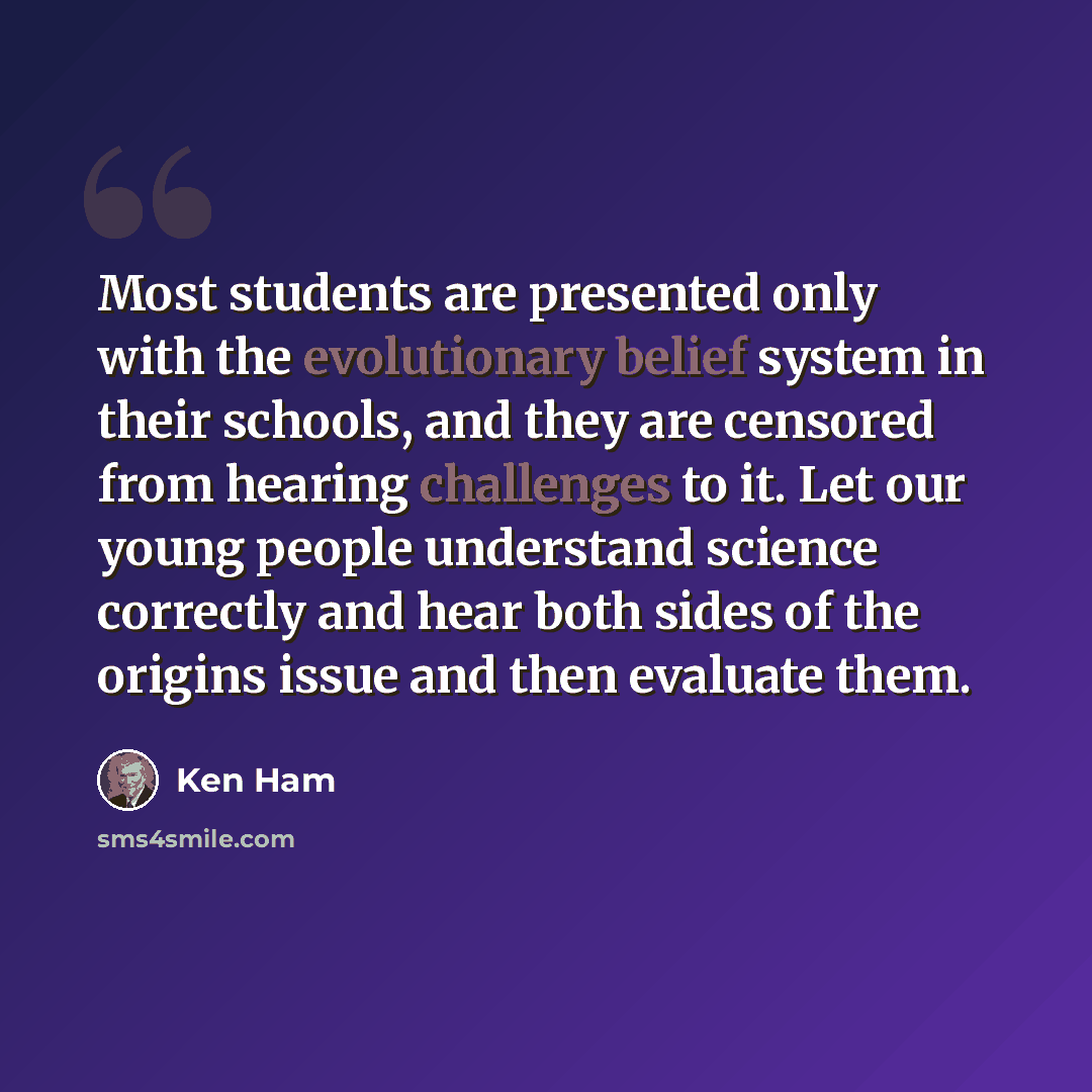 “Most students are presented only with the evolutionary belief system in their schools, and they are censored from hearing challenges to it. Let our young people understand science correctly and hear both sides of the origins issue and then evaluate them.” quote by Ken Ham