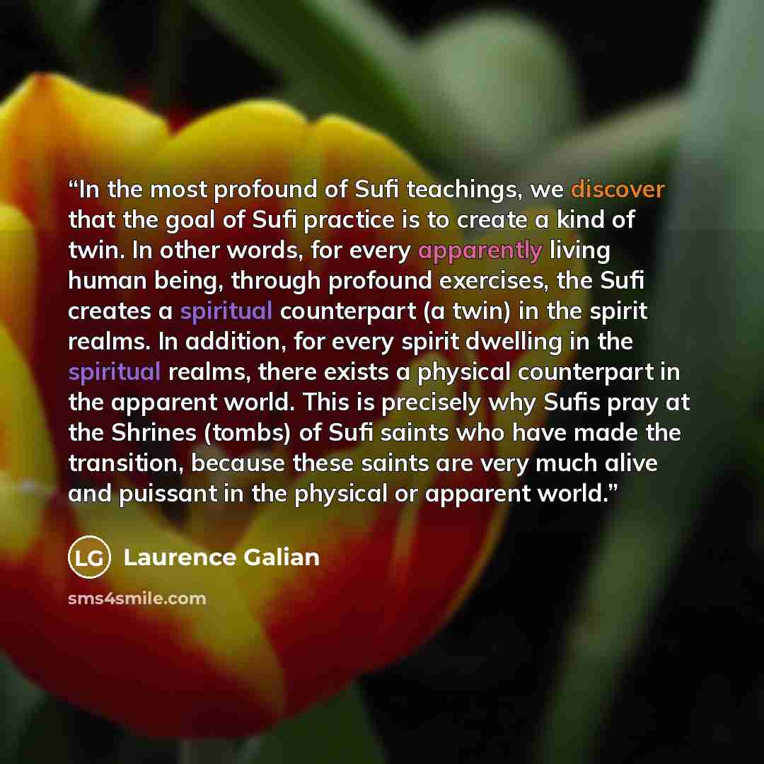 “In the most profound of Sufi teachings, we discover that the goal of Sufi practice is to create a kind of twin. In other words, for every apparently living human being, through profound exercises, the Sufi creates a spiritual counterpart (a twin) in the spirit realms. In addition, for every spirit…” quote by Laurence Galian