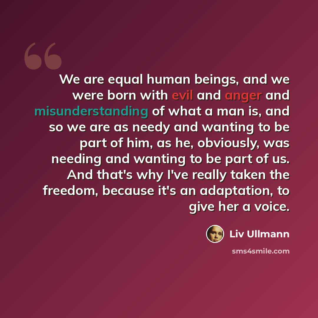“We are equal human beings, and we were born with evil and anger and misunderstanding of what a man is, and so we are as needy and wanting to be part of him, as he, obviously, was needing and wanting to be part of us. And that's why I've really taken the freedom, because it's an adaptation, to give…” quote by Liv Ullmann