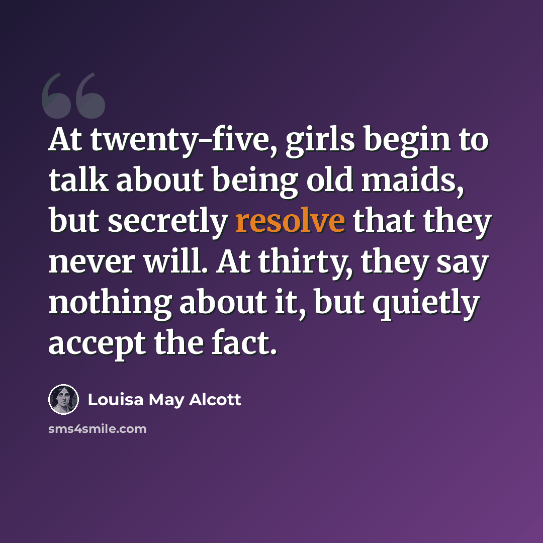 “At twenty-five, girls begin to talk about being old maids, but secretly resolve that they never will. At thirty, they say nothing about it, but quietly accept the fact.” quote by Louisa May Alcott