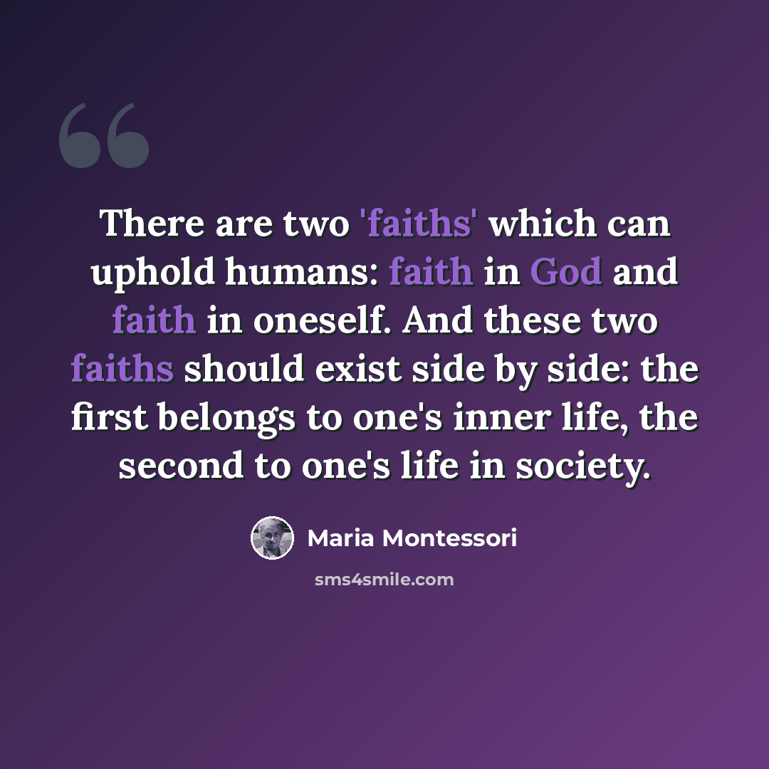 “There are two 'faiths' which can uphold humans: faith in God and faith in oneself. And these two faiths should exist side by side: the first belongs to one's inner life, the second to one's life in society.” quote by Maria Montessori