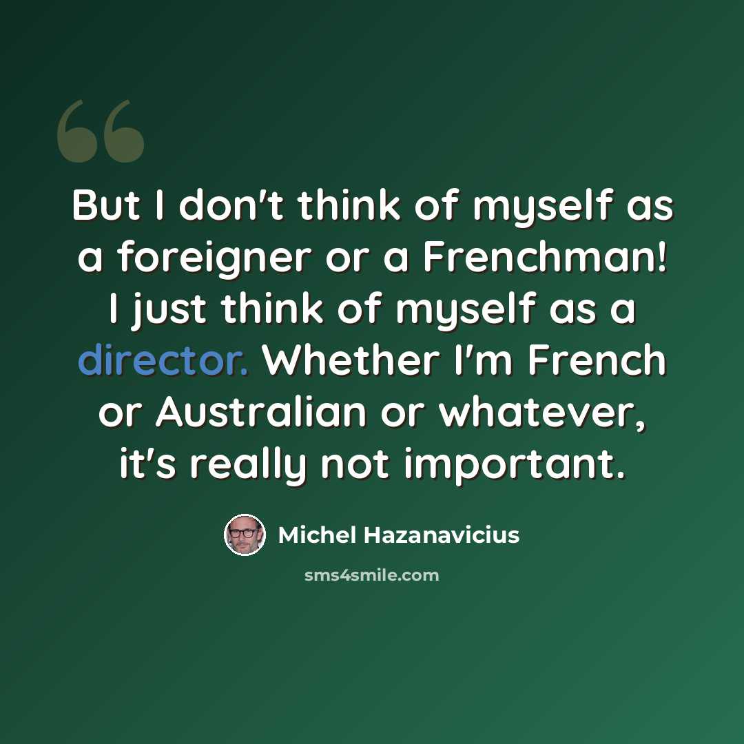“But I don't think of myself as a foreigner or a Frenchman! I just think of myself as a director. Whether I'm French or Australian or whatever, it's really not important.” quote by Michel Hazanavicius