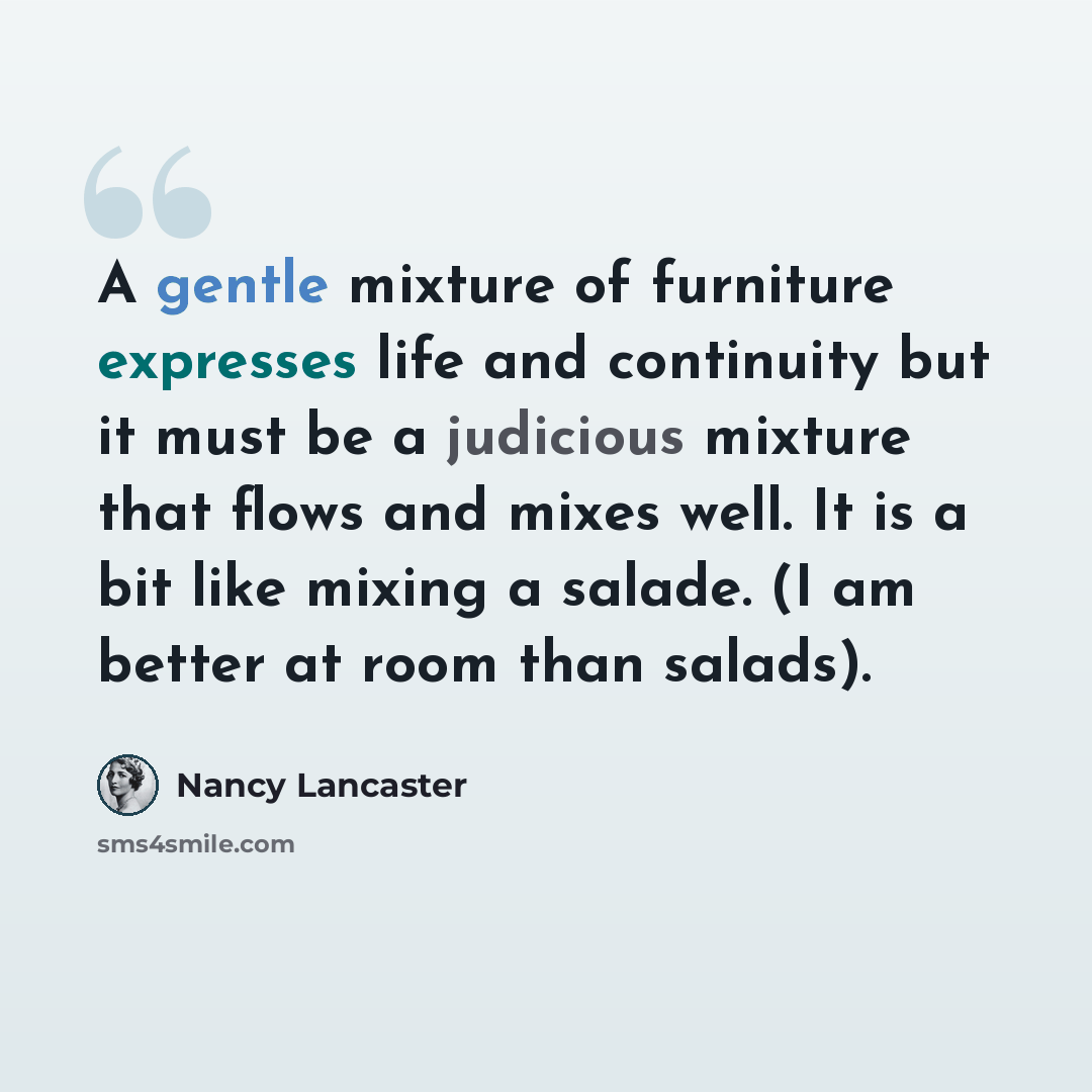 “A gentle mixture of furniture expresses life and continuity but it must be a judicious mixture that flows and mixes well. It is a bit like mixing a salade. (I am better at room than salads).” quote by Nancy Lancaster