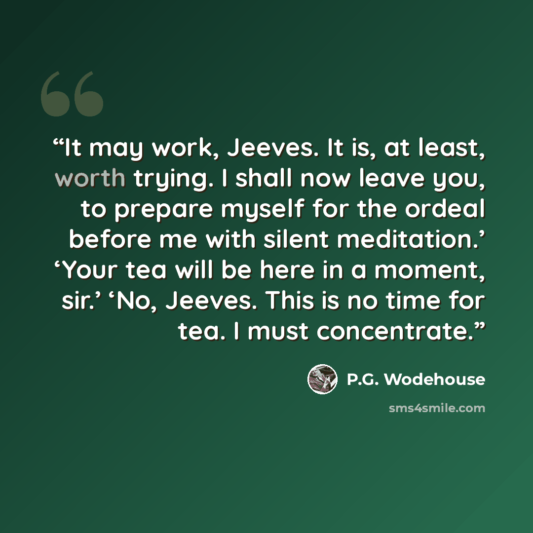 “It may work, Jeeves. It is, at least, worth trying. I shall now leave you, to prepare myself for the ordeal before me with silent meditation.’ ‘Your tea will be here in a moment, sir.’ ‘No, Jeeves. This is no time for tea. I must concentrate.” quote by P.G. Wodehouse