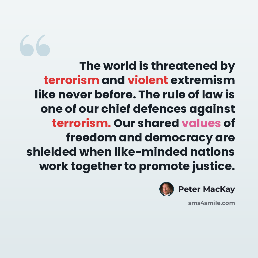 “The world is threatened by terrorism and violent extremism like never before. The rule of law is one of our chief defences against terrorism. Our shared values of freedom and democracy are shielded when like-minded nations work together to promote justice.” quote by Peter MacKay