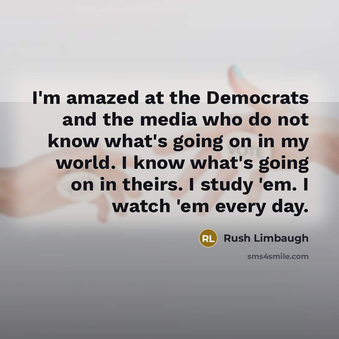 “I'm amazed at the Democrats and the media who do not know what's going on in my world. I know what's going on in theirs. I study 'em. I watch 'em every day.” quote by Rush Limbaugh