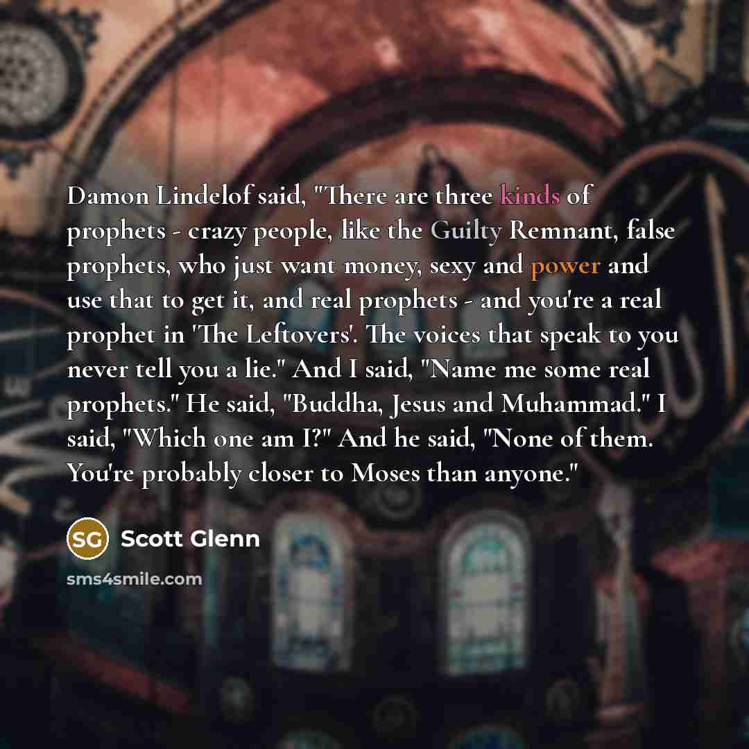 “Damon Lindelof said, "There are three kinds of prophets - crazy people, like the Guilty Remnant, false prophets, who just want money, sexy and power and use that to get it, and real prophets - and you're a real prophet in 'The Leftovers'. The voices that speak to you never tell you a lie." And I…” quote by Scott Glenn
