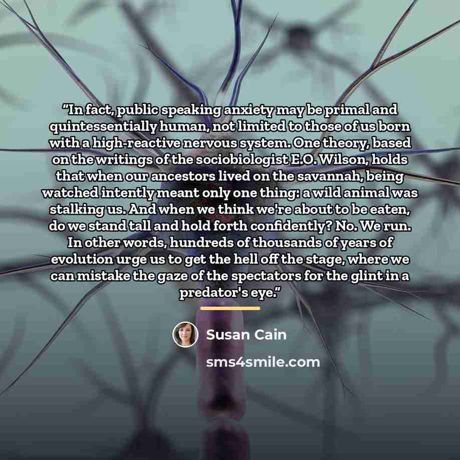 “In fact, public speaking anxiety may be primal and quintessentially human, not limited to those of us born with a high-reactive nervous system. One theory, based on the writings of the sociobiologist E.O. Wilson, holds that when our ancestors lived on the savannah, being watched intently meant…” quote by Susan Cain