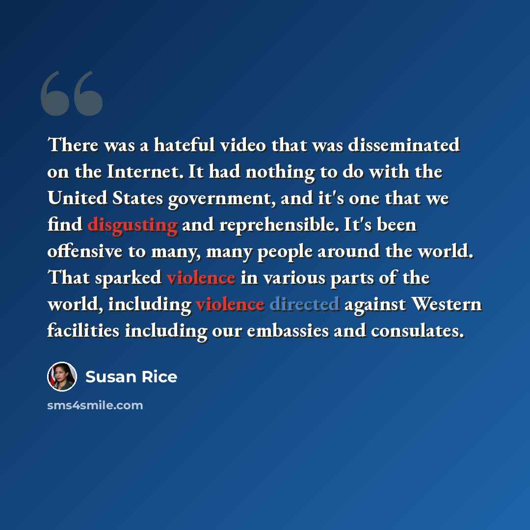 “There was a hateful video that was disseminated on the Internet. It had nothing to do with the United States government, and it's one that we find disgusting and reprehensible. It's been offensive to many, many people around the world. That sparked violence in various parts of the world, including…” quote by Susan Rice