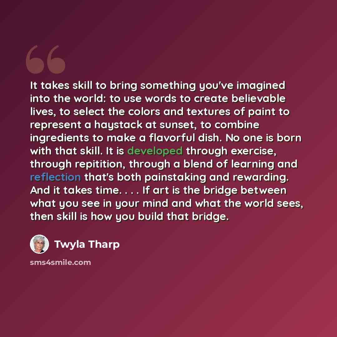 “It takes skill to bring something you've imagined into the world: to use words to create believable lives, to select the colors and textures of paint to represent a haystack at sunset, to combine ingredients to make a flavorful dish. No one is born with that skill. It is developed through…” quote by Twyla Tharp