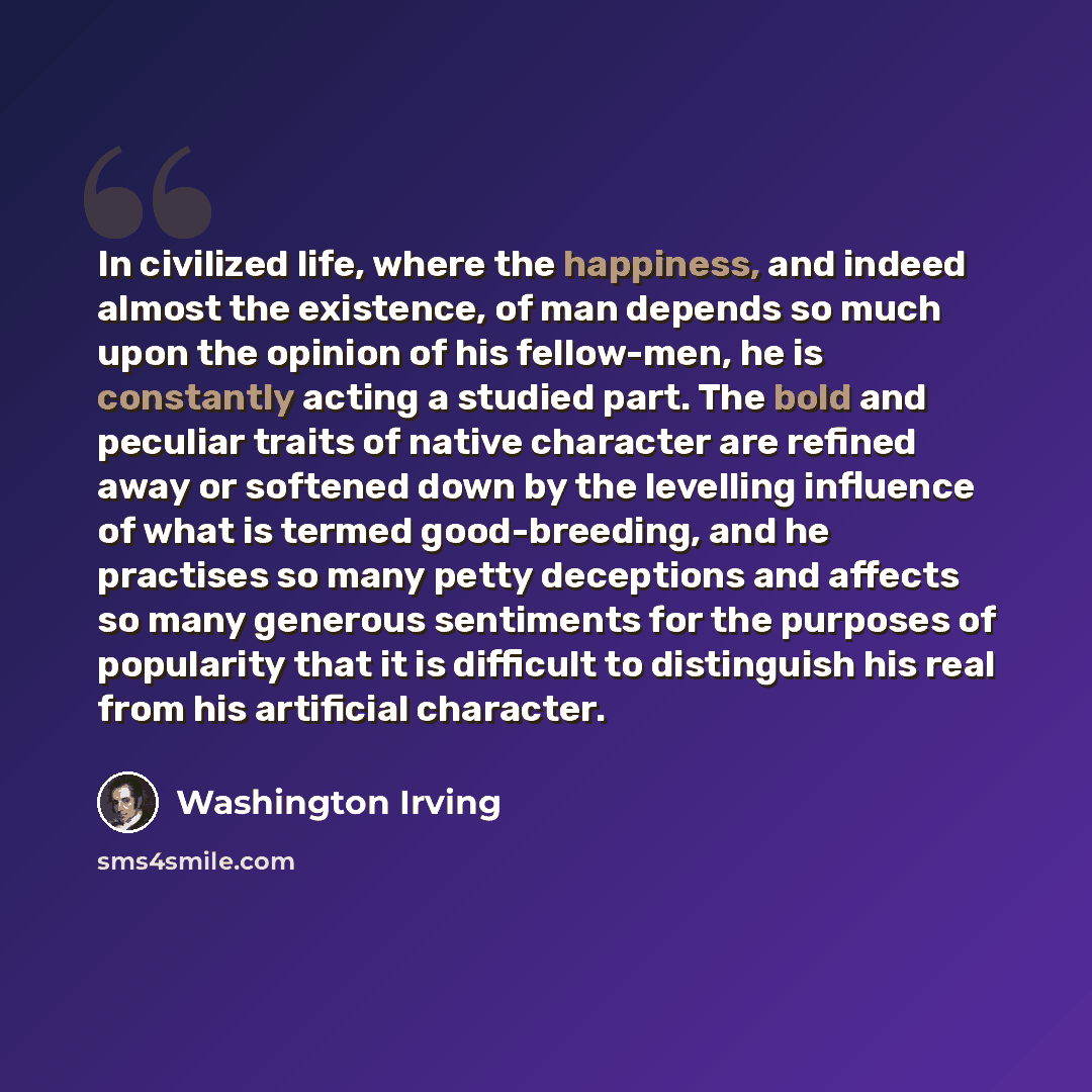 “In civilized life, where the happiness, and indeed almost the existence, of man depends so much upon the opinion of his fellow-men, he is constantly acting a studied part. The bold and peculiar traits of native character are refined away or softened down by the levelling influence of what is…” quote by Washington Irving
