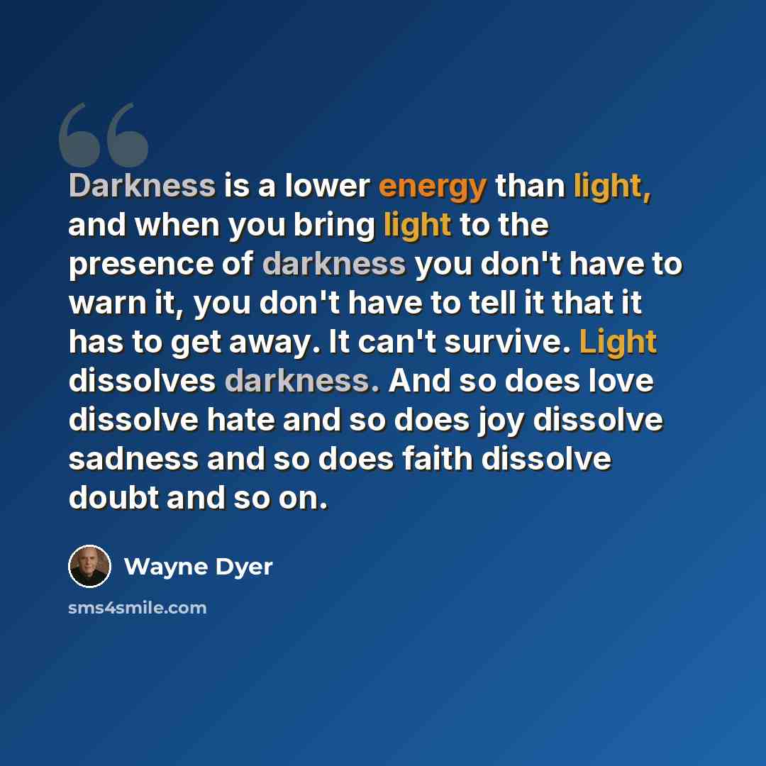 “Darkness is a lower energy than light, and when you bring light to the presence of darkness you don't have to warn it, you don't have to tell it that it has to get away. It can't survive. Light dissolves darkness. And so does love dissolve hate and so does joy dissolve sadness and so does faith…” quote by Wayne Dyer
