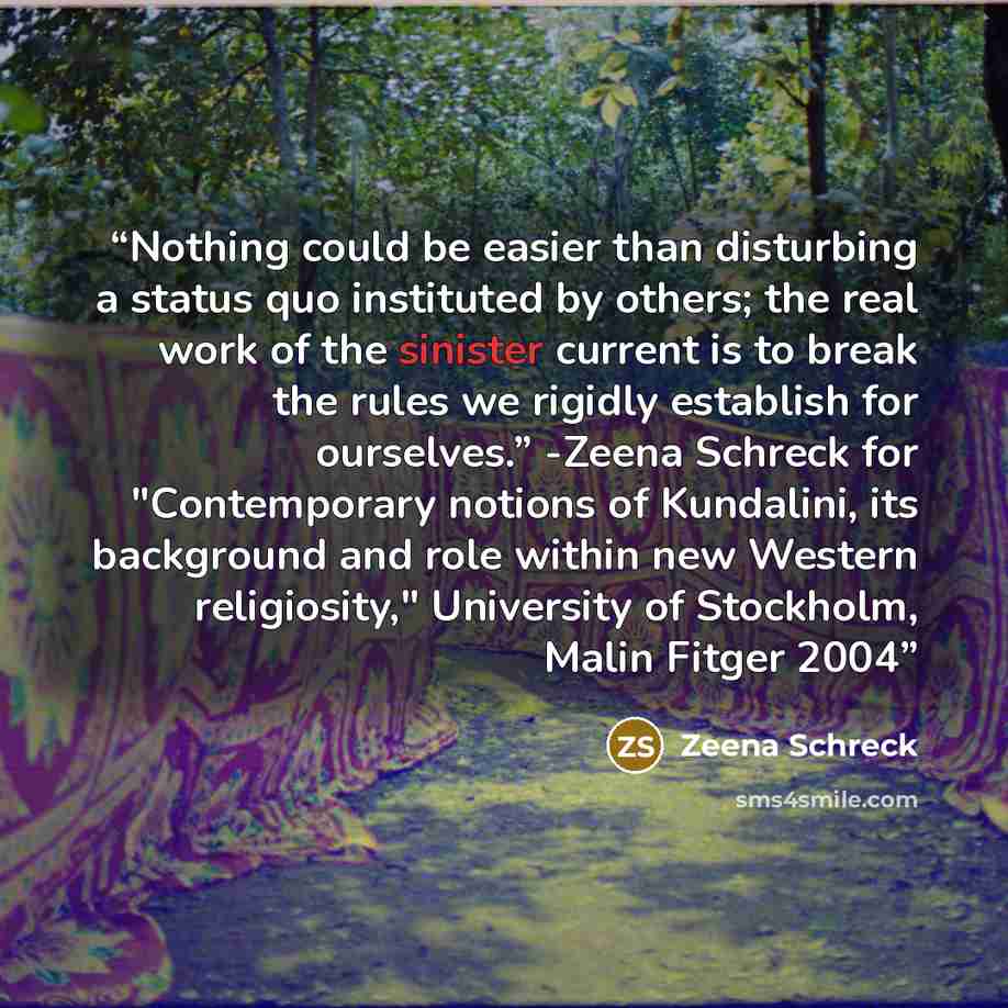 “Nothing could be easier than disturbing a status quo instituted by others; the real work of the sinister current is to break the rules we rigidly establish for ourselves.” -Zeena Schreck for "Contemporary notions of Kundalini, its background and role within new Western religiosity," University of…” quote by Zeena Schreck