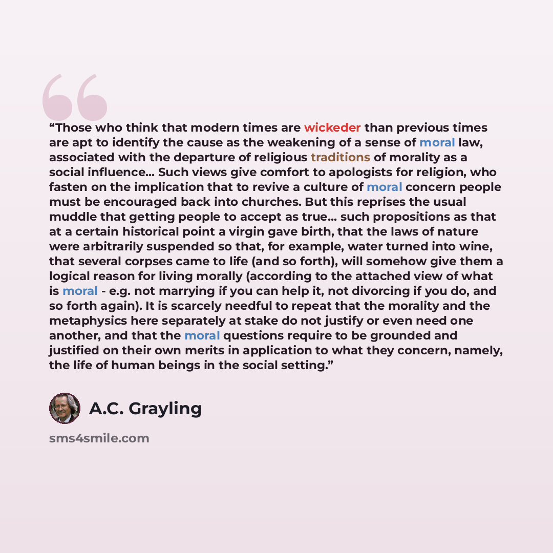 “Those who think that modern times are wickeder than previous times are apt to identify the cause as the weakening of a sense of moral law, associated with the departure of religious traditions of morality as a social influence... Such views give comfort to apologists for religion, who fasten on…” quote by A.C. Grayling