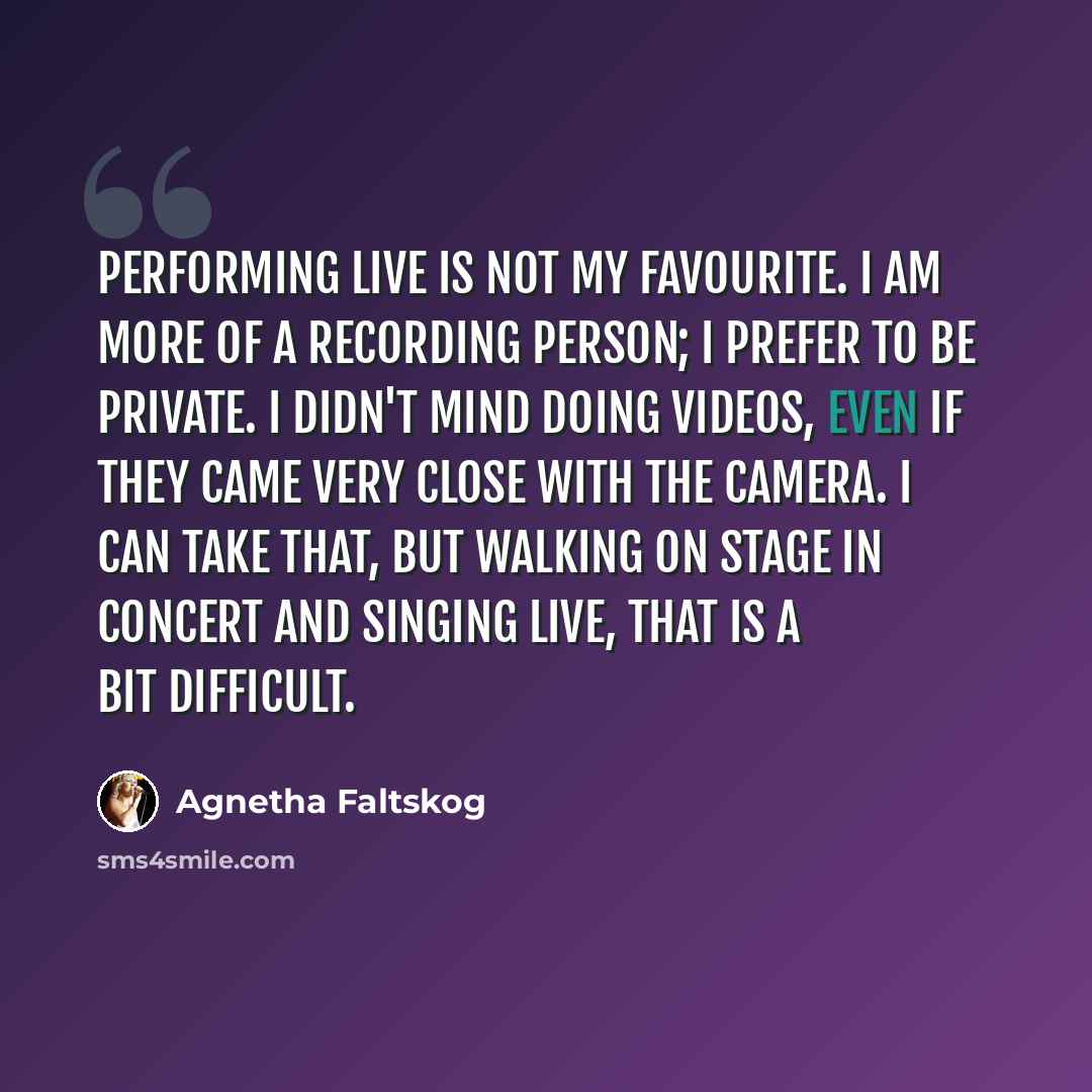 “Performing live is not my favourite. I am more of a recording person; I prefer to be private. I didn't mind doing videos, even if they came very close with the camera. I can take that, but walking on stage in concert and singing live, that is a bit difficult.” quote by Agnetha Faltskog