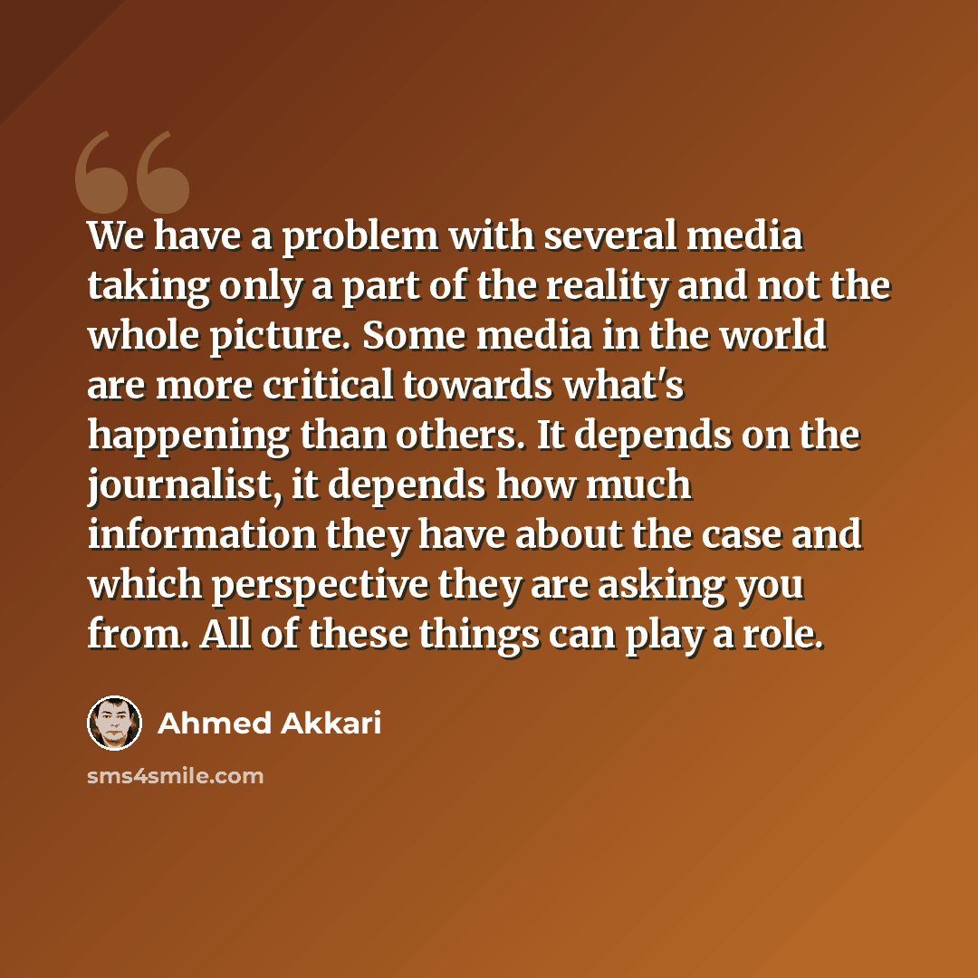“We have a problem with several media taking only a part of the reality and not the whole picture. Some media in the world are more critical towards what's happening than others. It depends on the journalist, it depends how much information they have about the case and which perspective they are…” quote by Ahmed Akkari